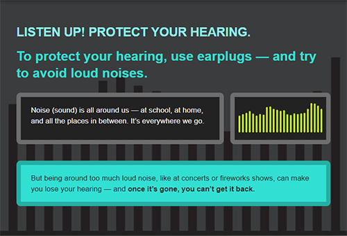 Listen up! Protect your hearing. To protect your hearing, use earplugs and try to avoid loud noises. Noise (sound) is all around us-at school, at home, and all the places inbetween. It's everywhere we go. But being around too much loud noise, like at concerts or fireworks shows can make you lose your hearing. And you can't get it back.